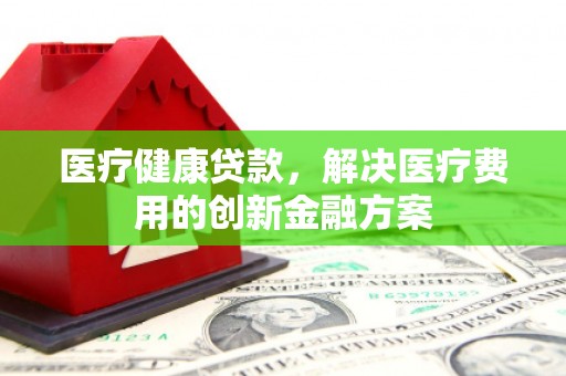 巴东医疗健康贷款，解决医疗费用的创新金融方案